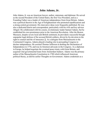 John Adams, Jr.
John Adams, Jr. was an American lawyer, author, statesman, and diplomat. He served
as the second President of the United States, the first Vice President, and as a
Founding Father was a leader of American independence from Great Britain. Adams
was a political theorist in the Age of Enlightenment who promoted republicanism and
a strong central government. His innovative ideas were frequently published. He was
also a dedicated diarist and correspondent, particularly with his wife and key advisor
Abigail. He collaborated with his cousin, revolutionary leader Samuel Adams, but he
established his own prominence prior to the American Revolution. After the Boston
Massacre, despite severe local anti British sentiment, he provided a successful though
unpopular legal defense of the accused British soldiers, driven by his devotion to the
right to counsel and the of innocence ]]. As a delegate from Massachusetts to the
Continental Congress, Adams played a leading role in persuading Congress to
declare independence. He assisted Thomas Jefferson in drafting the Declaration of
Independence in 1776, and was its foremost advocate in the Congress. As a diplomat
in Europe, he helped negotiate the eventual peace treaty with Great Britain, and
acquired vital governmental loans from Amsterdam bankers. Adams was the primary
author of the Massachusetts Constitution in 1780 which influenced American
political theory, as did his earlier Thoughts on Government. Adams credentials as a
 