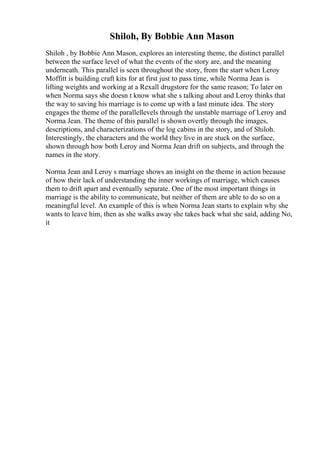 Shiloh, By Bobbie Ann Mason
Shiloh , by Bobbie Ann Mason, explores an interesting theme, the distinct parallel
between the surface level of what the events of the story are, and the meaning
underneath. This parallel is seen throughout the story, from the start when Leroy
Moffitt is building craft kits for at first just to pass time, while Norma Jean is
lifting weights and working at a Rexall drugstore for the same reason; To later on
when Norma says she doesn t know what she s talking about and Leroy thinks that
the way to saving his marriage is to come up with a last minute idea. The story
engages the theme of the parallellevels through the unstable marriage of Leroy and
Norma Jean. The theme of this parallel is shown overtly through the images,
descriptions, and characterizations of the log cabins in the story, and of Shiloh.
Interestingly, the characters and the world they live in are stuck on the surface,
shown through how both Leroy and Norma Jean drift on subjects, and through the
names in the story.
Norma Jean and Leroy s marriage shows an insight on the theme in action because
of how their lack of understanding the inner workings of marriage, which causes
them to drift apart and eventually separate. One of the most important things in
marriage is the ability to communicate, but neither of them are able to do so on a
meaningful level. An example of this is when Norma Jean starts to explain why she
wants to leave him, then as she walks away she takes back what she said, adding No,
it
 