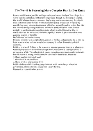 The World Is Becoming More Complex Day By Day Essay
Present world is now just like a village and countries are family of that village. In a
word, world is in the hand of human beings today through the blessing of science.
Our world is becoming more complex day by day.so when we take any decision it
must influences other factors. We take different policy or decision everyday by
considering many sites or situation and which has a specific goal or vision. Just like
that recently Bangladeshgovernment introduces SIM(subscriber identification
module) re verification through fingerprint which is called biometric SIM re
verification.It s not an isolated decision or policy, behind it government has some
personal interest or benefits.
Definition of political economy
Political economy is a complex term, consist of politics and economy. So at first we
have to know what politics is and what economy is before discussing political
economy.
Politics: In a word, Politics is the process to increase personal interest or advantage.
General peoples have a common concept about politics that it s always related to
government affair. They also think it means corruption,movement,murder,strike etc.
but this notion is wrong. Politics may be contains in three levels.These are:
1.Micro level or individual level
2.Meso level or national level
3.Macro level or international level
Politics indicates individual or group interests, andit s not always related to
government. It may stay in a single man s everyday life.
Economics: economics is a science
 