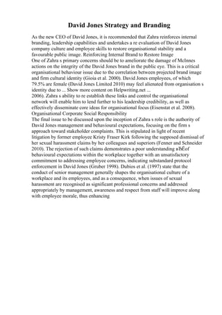David Jones Strategy and Branding
As the new CEO of David Jones, it is recommended that Zahra reinforces internal
branding, leadership capabilities and undertakes a re evaluation of David Jones
company culture and employee skills to restore organisational stability and a
favourable public image. Reinforcing Internal Brand to Restore Image
One of Zahra s primary concerns should be to ameliorate the damage of McInnes
actions on the integrity of the David Jones brand in the public eye. This is a critical
organisational behaviour issue due to the correlation between projected brand image
and firm cultural identity (Gioia et al. 2000). David Jones employees, of which
79.5% are female (David Jones Limited 2010) may feel alienated from organisation s
identity due to ... Show more content on Helpwriting.net ...
2006). Zahra s ability to re establish these links and control the organisational
network will enable him to lend further to his leadership credibility, as well as
effectively disseminate core ideas for organisational focus (Eisenstat et al. 2008).
Organisational Corporate Social Responsibility
The final issue to be discussed upon the inception of Zahra s role is the authority of
David Jones management and behavioural expectations, focusing on the firm s
approach toward stakeholder complaints. This is stipulated in light of recent
litigation by former employee Kristy Fraser Kirk following the supposed dismissal of
her sexual harassment claims by her colleagues and superiors (Fenner and Schneider
2010). The rejection of such claims demonstrates a poor understanding вЂЁof
behavioural expectations within the workplace together with an unsatisfactory
commitment to addressing employee concerns, indicating substandard protocol
enforcement in David Jones (Gruber 1998). Dubios et al. (1997) state that the
conduct of senior management generally shapes the organisational culture of a
workplace and its employees, and as a consequence, when issues of sexual
harassment are recognised as significant professional concerns and addressed
appropriately by management, awareness and respect from staff will improve along
with employee morale, thus enhancing
 