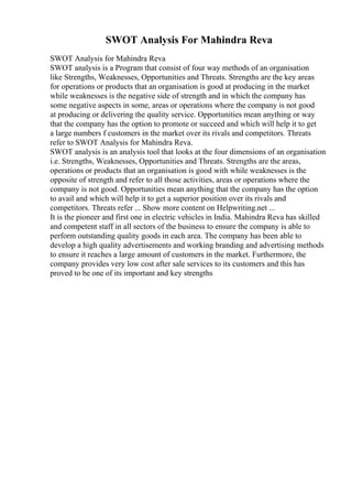 SWOT Analysis For Mahindra Reva
SWOT Analysis for Mahindra Reva
SWOT analysis is a Program that consist of four way methods of an organisation
like Strengths, Weaknesses, Opportunities and Threats. Strengths are the key areas
for operations or products that an organisation is good at producing in the market
while weaknesses is the negative side of strength and in which the company has
some negative aspects in some, areas or operations where the company is not good
at producing or delivering the quality service. Opportunities mean anything or way
that the company has the option to promote or succeed and which will help it to get
a large numbers f customers in the market over its rivals and competitors. Threats
refer to SWOT Analysis for Mahindra Reva.
SWOT analysis is an analysis tool that looks at the four dimensions of an organisation
i.e. Strengths, Weaknesses, Opportunities and Threats. Strengths are the areas,
operations or products that an organisation is good with while weaknesses is the
opposite of strength and refer to all those activities, areas or operations where the
company is not good. Opportunities mean anything that the company has the option
to avail and which will help it to get a superior position over its rivals and
competitors. Threats refer ... Show more content on Helpwriting.net ...
It is the pioneer and first one in electric vehicles in India. Mahindra Reva has skilled
and competent staff in all sectors of the business to ensure the company is able to
perform outstanding quality goods in each area. The company has been able to
develop a high quality advertisements and working branding and advertising methods
to ensure it reaches a large amount of customers in the market. Furthermore, the
company provides very low cost after sale services to its customers and this has
proved to be one of its important and key strengths
 