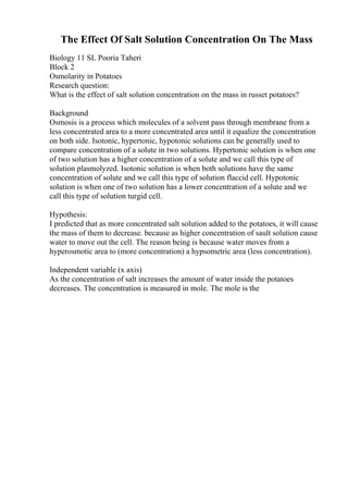 The Effect Of Salt Solution Concentration On The Mass
Biology 11 SL Pooria Taheri
Block 2
Osmolarity in Potatoes
Research question:
What is the effect of salt solution concentration on the mass in russet potatoes?
Background
Osmosis is a process which molecules of a solvent pass through membrane from a
less concentrated area to a more concentrated area until it equalize the concentration
on both side. Isotonic, hypertonic, hypotonic solutions can be generally used to
compare concentration of a solute in two solutions. Hypertonic solution is when one
of two solution has a higher concentration of a solute and we call this type of
solution plasmolyzed. Isotonic solution is when both solutions have the same
concentration of solute and we call this type of solution flaccid cell. Hypotonic
solution is when one of two solution has a lower concentration of a solute and we
call this type of solution turgid cell.
Hypothesis:
I predicted that as more concentrated salt solution added to the potatoes, it will cause
the mass of them to decrease. because as higher concentration of sault solution cause
water to move out the cell. The reason being is because water moves from a
hyperosmotic area to (more concentration) a hypsometric area (less concentration).
Independent variable (x axis)
As the concentration of salt increases the amount of water inside the potatoes
decreases. The concentration is measured in mole. The mole is the
 