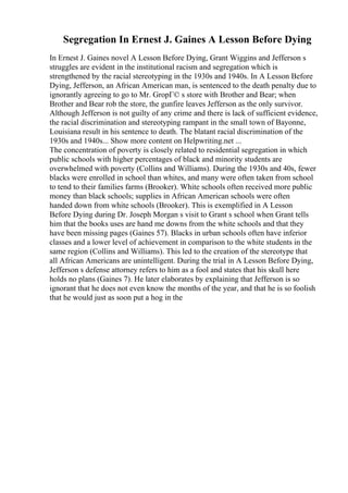 Segregation In Ernest J. Gaines A Lesson Before Dying
In Ernest J. Gaines novel A Lesson Before Dying, Grant Wiggins and Jefferson s
struggles are evident in the institutional racism and segregation which is
strengthened by the racial stereotyping in the 1930s and 1940s. In A Lesson Before
Dying, Jefferson, an African American man, is sentenced to the death penalty due to
ignorantly agreeing to go to Mr. GropГ© s store with Brother and Bear; when
Brother and Bear rob the store, the gunfire leaves Jefferson as the only survivor.
Although Jefferson is not guilty of any crime and there is lack of sufficient evidence,
the racial discrimination and stereotyping rampant in the small town of Bayonne,
Louisiana result in his sentence to death. The blatant racial discrimination of the
1930s and 1940s... Show more content on Helpwriting.net ...
The concentration of poverty is closely related to residential segregation in which
public schools with higher percentages of black and minority students are
overwhelmed with poverty (Collins and Williams). During the 1930s and 40s, fewer
blacks were enrolled in school than whites, and many were often taken from school
to tend to their families farms (Brooker). White schools often received more public
money than black schools; supplies in African American schools were often
handed down from white schools (Brooker). This is exemplified in A Lesson
Before Dying during Dr. Joseph Morgan s visit to Grant s school when Grant tells
him that the books uses are hand me downs from the white schools and that they
have been missing pages (Gaines 57). Blacks in urban schools often have inferior
classes and a lower level of achievement in comparison to the white students in the
same region (Collins and Williams). This led to the creation of the stereotype that
all African Americans are unintelligent. During the trial in A Lesson Before Dying,
Jefferson s defense attorney refers to him as a fool and states that his skull here
holds no plans (Gaines 7). He later elaborates by explaining that Jefferson is so
ignorant that he does not even know the months of the year, and that he is so foolish
that he would just as soon put a hog in the
 