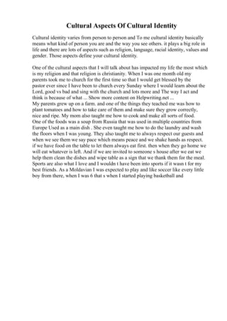 Cultural Aspects Of Cultural Identity
Cultural identity varies from person to person and To me cultural identity basically
means what kind of person you are and the way you see others. it plays a big role in
life and there are lots of aspects such as religion, language, racial identity, values and
gender. Those aspects define your cultural identity.
One of the cultural aspects that I will talk about has impacted my life the most which
is my religion and that religion is christianity. When I was one month old my
parents took me to church for the first time so that I would get blessed by the
pastor ever since I have been to church every Sunday where I would learn about the
Lord, good vs bad and sing with the church and lots more and The way I act and
think is because of what ... Show more content on Helpwriting.net ...
My parents grew up on a farm. and one of the things they teached me was how to
plant tomatoes and how to take care of them and make sure they grow correctly,
nice and ripe. My mom also taught me how to cook and make all sorts of food.
One of the foods was a soup from Russia that was used in multiple countries from
Europe Used as a main dish . She even taught me how to do the laundry and wash
the floors when I was young. They also taught me to always respect our guests and
when we see them we say pace which means peace and we shake hands as respect.
if we have food on the table to let them always eat first. then when they go home we
will eat whatever is left. And if we are invited to someone s house after we eat we
help them clean the dishes and wipe table as a sign that we thank them for the meal.
Sports are also what I love and I wouldn t have been into sports if it wasn t for my
best friends. As a Moldavian I was expected to play and like soccer like every little
boy from there, when I was 6 that s when I started playing basketball and
 