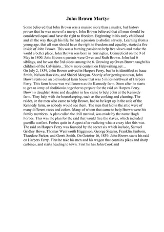 John Brown Martyr
Some believed that John Brown was a maniac more than a martyr, but history
proves that he was more of a martyr. John Brown believed that all men should be
considered equal and have the right to freedom. Beginning in his early childhood
and all the way though his life, he had a passion to abolish slavery. Learning from a
young age, that all men should have the right to freedom and equality, started a fire
inside of John Brown. This was a burning passion to help free slaves and make the
world a better place. John Brown was born in Torrington, Connecticut on the 9 of
May in 1800. John Brown s parents were Owen and Ruth Brown. John had 6
siblings, and he was the 3rd oldest among the 6. Growing up Owen Brown taught his
children of the Calvinists... Show more content on Helpwriting.net ...
On July 2, 1859, John Brown arrived in Harpers Ferry, but he is identified as Isaac
Smith, Nelson Hawkins, and Shabel Morgan. Shortly after getting to town, John
Brown rents out an old isolated farm house that was 5 miles northwest of Harpers
Ferry. This farm house was well known as the Kennedy farm. Soon after he starts
to get an army of abolitionist together to prepare for the raid on Harpers Ferry.
Brown s daughter Anne and daughter in law came to help John at the Kennedy
farm. They help with the housekeeping, such as the cooking and cleaning. The
raider, or the men who came to help Brown, had to be kept up in the attic of the
Kennedy farm, so nobody would see them. The men that hid in the attic were of
many different races and colors. Many of whom that came to help Brown were his
family members. A plan called the drill manual, was made by the name Hugh
Forbes. This was the plan for the raid that would free the slaves, which included
guerilla warfare. Forbes quits in August after realizing what a crazy idea this was.
The raid on Harpers Ferry was founded by the secret six which include, Samuel
Gridley Howe, Thomas Wentworth Higginson, George Stearns, Franklin Sanborn,
Theodore Parker, and Gerrit Smith. On October 16, 1859, John Brown starts his raid
on Harpers Ferry. First he take his men and his wagon that contains pikes and sharp
carbines, and starts heading to town. First he has John Cook and
 