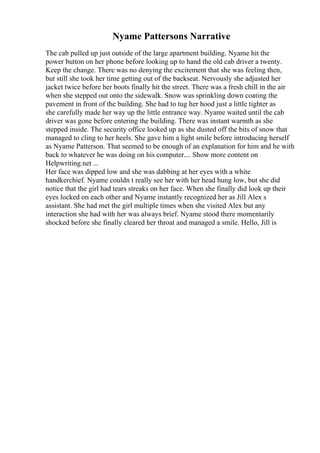 Nyame Pattersons Narrative
The cab pulled up just outside of the large apartment building. Nyame hit the
power button on her phone before looking up to hand the old cab driver a twenty.
Keep the change. There was no denying the excitement that she was feeling then,
but still she took her time getting out of the backseat. Nervously she adjusted her
jacket twice before her boots finally hit the street. There was a fresh chill in the air
when she stepped out onto the sidewalk. Snow was sprinkling down coating the
pavement in front of the building. She had to tug her hood just a little tighter as
she carefully made her way up the little entrance way. Nyame waited until the cab
driver was gone before entering the building. There was instant warmth as she
stepped inside. The security office looked up as she dusted off the bits of snow that
managed to cling to her heels. She gave him a light smile before introducing herself
as Nyame Patterson. That seemed to be enough of an explanation for him and he with
back to whatever he was doing on his computer.... Show more content on
Helpwriting.net ...
Her face was dipped low and she was dabbing at her eyes with a white
handkerchief. Nyame couldn t really see her with her head hung low, but she did
notice that the girl had tears streaks on her face. When she finally did look up their
eyes locked on each other and Nyame instantly recognized her as Jill Alex s
assistant. She had met the girl multiple times when she visited Alex but any
interaction she had with her was always brief. Nyame stood there momentarily
shocked before she finally cleared her throat and managed a smile. Hello, Jill is
 