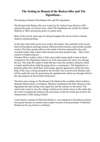 The Setting in Hound of the Baskervilles and The
Signalman...
The Setting in Hound of the Baskervilles and The Signalman
The Hound of the Baskervilles was written by Sir Arthur Conan Doyle in 1902
carrying the genre of a horror story, whilst The Signalman was written by Charles
Dickens in 1860, carrying the genre of a ghost story.
Both writers use the same type of setting throughout the novels which is dismal,
shadowy and perspirating.
At the time when both novels were written, the readers who read both of the novels
believed that ghosts and huge hounds which prowled moonless, glum heaths actually
existed. This had a greater effect on the reader in the late nineteenth to the early
twentieth century than it does today because not many people living ... Show more
content on Helpwriting.net ...
Grimpen Mire is a place where A false step yonder means death to man or beast
compared to The Signalman which is set in the same place the whole way through
the text. This leads the reader to think that the writer has created a character which
is lonely and therefore might be going mad as a consequence. The Signalman is a
partially gothic tale which deals with strange, ghostly appearances whilst the main
body of the story is being narrated by the traveller who is involved by Dickens only
tell the reader the story by questioning the signalman the whole way through which is
the only purpose for the traveller being there.
The three main settings in The Hound of the Baskervilles are Baker Street which is
Sherlock Holmes place of residence, Dartmoor and Baskerville Hall whereas in The
Signalman the main setting is the signal box and the entrance to the tunnel. The
writers don t seem to vary the settings in both novels which convey to the reader that
the writer is keeping the setting in the same place so that the reader gets to know the
characteristics of the setting in detail.
Conan Doyle s creation of Sherlock Holmes is very important to the detective horror
story genre because he satisfies most readers in terms of the personality of Sherlock
Holmes by the way that he is a brilliant
 