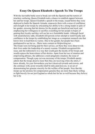 Essay On Queen Elizabeth s Speech To The Troops
With the inevitable battle soon to break out with the Spanish and the rumors of
treachery surfacing, Queen Elizabeth took a chance to establish rapport between
her and her troops. Queen Elizabeth s speech to the troops, issued before they were
deployed to battle the Spanish Armada, empowers them with a sense of confidence
and strength in her troops by articulating her ability to be a strong leader in spite of
her gender, stressing that her desires for the people are beneficial and loyal, and
emphasizing her willingness to sacrifice everything for her people in hopes of
gaining their loyalty and they will see her as a formidable leader. Although faced
with unsatisfactory odds, Elizabeth still persists in her attempt to instill loyalty and
confidence in the troops by establishing her image as a competent monarch one that
knows how to lead them to victory. Due to her gender, her people have been
predisposed to see her as... Show more content on Helpwriting.net ...
The troops were not being paid for their service, yet there they were about to risk
their lives under the leadership of a measly woman. Elizabeth recognized this
issue, and she redirected it in a way that would gain the loyalty of her troops and
would express the benevolence of her desires. Apart from her use of emotion and
empowering phrases, she addresses a more pragmatic situation, the issue of
compensation. Though a pay cut was necessary of the troops, Elizabeth openly
admits that the troops deserve more then they are receiving when she utters, I
know already, for your forwardness you have deserved rewards and crowns, and
she continues with, [your rewards] shall be duly paid [to] you. in an act of
demonstrating her genuine sincerity for the welfare of her people. Now that the
troops see her promise for compensation genuine they are more than likely willing
to fight bravely for not just England as whole but for her as well because they believe
her to be
 