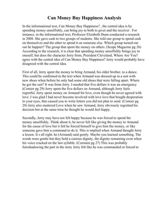 Can Money Buy Happiness Analysis
In the informational text, Can Money Buy Happiness? , the central idea is by
spending money unselfishly, can bring joy to both to giver and the receiver . For
instance, in the informational text, Professor Elizabeth Dunn conducted a research
in 2008. She gave cash to two groups of students. She told one group to spend cash
on themselves and the other to spend it on someone else. Which group turned out
out be happier? The group that spent the money on others. (Scope Magazine pg 26)
According to the research, it is clear that spending money unselfishly brings joy to
oneself, but does the character Jerry from, President Cleveland, Where Are You?
agree with the central idea of Can Money Buy Happiness? Jerry would probably have
disagreed with the central idea.
First of all, Jerry spent the money to bring Armand, his older brother, to a dance.
This could be confirmed in the text when Armand was dressed up in a suit with
new shoes when before he only had some old shoes that were falling apart. Where
he got the suit? It was from Jerry. I needed that five dollars it was an emergency
(Comier pg 29) Jerry spent the five dollars on Armand, although Jerry feels
regretful. Jerry spent money on Armand for love, even though he never agreed with
love. I was glad I had never become involved with love love that bought desperation
to your eyes, that caused you to write letters you did not plan to send. (Comier pg
28) Jerry also muttered Love when he saw Armand, Jerry obviously regretted his
decision but at the same time he thought he would feel happy.
Secondly, Jerry may have not felt happy because he was forced to spend the
money unselfishly. Think about it, he never felt like giving the money to Armand
for the cause of love but it felt he forced himself to give him the money, or like
someone gave him a command to do it. This is implied when Armand thought Jerry
a lesson. It s all right, he (Armand) said gently. Maybe you learned something. The
words were gentle but they held a curious dignity, the dignity remaining even when
his voice cracked on the last syllable. (Cormain pg 27) This was probably
foreshadowing the part in the story Jerry felt like he was commanded or forced to
 