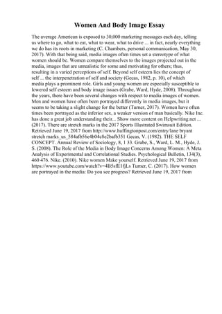 Women And Body Image Essay
The average American is exposed to 30,000 marketing messages each day, telling
us where to go, what to eat, what to wear, what to drive ... in fact, nearly everything
we do has its roots in marketing (C. Chambers, personal communication, May 30,
2017). With that being said, media images often times set a stereotype of what
women should be. Women compare themselves to the images projected out in the
media, images that are unrealistic for some and motivating for others; thus,
resulting in a varied perceptions of self. Beyond self esteem lies the concept of
self ... the interpenetration of self and society (Gecas, 1982, p. 10), of which
media plays a prominent role. Girls and young women are especially susceptible to
lowered self esteem and body image issues (Grabe, Ward, Hyde, 2008). Throughout
the years, there have been several changes with respect to media images of women.
Men and women have often been portrayed differently in media images, but it
seems to be taking a slight change for the better (Turner, 2017). Women have often
times been portrayed as the inferior sex, a weaker version of man basically. Nike Inc.
has done a great job understanding their... Show more content on Helpwriting.net ...
(2017). There are stretch marks in the 2017 Sports Illustrated Swimsuit Edition.
Retrieved June 19, 2017 from http://www.huffingtonpost.com/entry/lane bryant
stretch marks_us_584afb56e4b04c8e2bafb351 Gecas, V. (1982). THE SELF
CONCEPT. Annual Review of Sociology, 8, 1 33. Grabe, S., Ward, L. M., Hyde, J.
S. (2008). The Role of the Media in Body Image Concerns Among Women: A Meta
Analysis of Experimental and Correlational Studies. Psychological Bulletin, 134(3),
460 476. Nike. (2010). Nike women Make yourself. Retrieved June 19, 2017 from
https://www.youtube.com/watch?v=4B5sfE1fjLs Turner, C. (2017). How women
are portrayed in the media: Do you see progress? Retrieved June 19, 2017 from
 