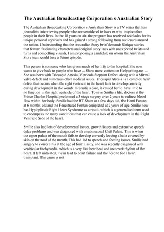 The Australian Broadcasting Corporation s Australian Story
The Australian Broadcasting Corporation s Australian Story is a TV series that has
journalists interviewing people who are considered to have or who inspire other
people in their lives. In the 18 years on air, the program has received accolades for its
unique personal approach and has gained a strong following from audiences around
the nation. Understanding that the Australian Story brief demands Unique stories
that feature fascinating characters and original storylines with unexpected twists and
turns and compelling visuals, I am proposing a candidate on whom the Australian
Story team could base a future episode.
This person is someone who has given much of her life to the hospital. She now
wants to give back to people who have ... Show more content on Helpwriting.net ...
She was born with Tricuspid Atresia, Vetricula Steptum Defect, along with a Mirtral
valve defect and numerous other medical issues. Tricuspid Atresia is a complex heart
defect that occurs when the right ventricle in the heart fails to develop correctly
during development in the womb. In Smilie s case, it caused her to have little to
no function in the right ventricle of the heart. To save Smilie s life, doctors at the
Prince Charles Hospital preformed a 3 stage surgery over 2 years to redirect blood
flow within her body. Smilie had the BT Shunt at a few days old, the Hemi Fontan
at 6 months old and the Fenestrated Fontan completed at 2 years of age. Smilie now
has Hyploplastic Right Heart Syndrome as a result, which is a generalised term used
to encompass the many conditions that can cause a lack of development in the Right
Ventricle Side of the heart.
Smilie also had lots of developmental issues, growth issues and extensive speech
delay problems and was diagnosed with a submucosal Cleft Palate. This is when
the upper palate of the mouth fails to develop correctly leaving a hole covered by
skin on the roof of the mouth. This had led to speech and feeding issues. Smilie had
surgery to correct this at the age of four. Lastly, she was recently diagnosed with
ventricular tachycardia, which is a very fast heartbeat and incorrect rhythm of the
heart. If left untreated, it can lead to heart failure and the need to for a heart
transplant. The cause is not
 