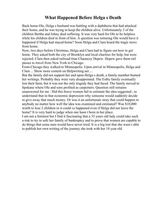 What Happened Before Helga s Death
Back home Ole, Helga s husband was battling with a diphtheria that had attacked
their home, and he was trying to keep the children alive. Unfortunately 2 of the
children Bertha and Johny died suffering. It was very hard for Ole to be helpless
while his children died in front of him. A question was torturing Ole would have it
happened if Helga had stayed home? Soon Helga and Clara heard the tragic news
from home.
Now, two days before Christmas, Helga and Clara had to figure out how to get
home. They asked both the city of Brooklyn and local charities for help, but were
rejected. Clara then asked railroad titan Chauncey Depew. Depew gave them rail
passes to travel from New York to Chicago.
From Chicago they walked to Minneapolis. Upon arrival in Minneapolis, Helga and
Clara ... Show more content on Helpwriting.net ...
But the family did not support her and upon Helga s death, a family member burned
her writings. Probably they were very disappointed. The Estby family eventually
lost their farm, but it was not the only tragedy they had faced. The family moved to
Spokane where Ole and sons profited as carpenters. Question still remains
unanswered for me : Did this brave women fail to estimate the idea suggested , to
understand that in that economic depression why someone would suddenly decide
to give away that much money. Or was it an unfortunate story that could happen to
anybody no matter how well the idea was examined and estimated? Was $10,000
worth to lose 2 children or it could ve happened even if Helga did not leave the
home? It is very hard to judge when one hasn t been in her place.
I am not a feminist but I find it fascinating that a 35 years old lady could take such
a risk to try to safe her family of bankruptcy and to prove that women are capable to
do things that some men would have never tried. It is a big lost that she wasn t able
to publish her own writing of the journey she took with her 18 year old
 