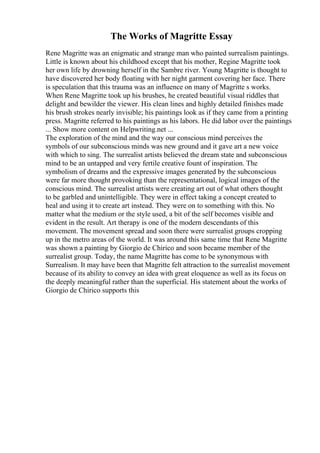 The Works of Magritte Essay
Rene Magritte was an enigmatic and strange man who painted surrealism paintings.
Little is known about his childhood except that his mother, Regine Magritte took
her own life by drowning herself in the Sambre river. Young Magritte is thought to
have discovered her body floating with her night garment covering her face. There
is speculation that this trauma was an influence on many of Magritte s works.
When Rene Magritte took up his brushes, he created beautiful visual riddles that
delight and bewilder the viewer. His clean lines and highly detailed finishes made
his brush strokes nearly invisible; his paintings look as if they came from a printing
press. Magritte referred to his paintings as his labors. He did labor over the paintings
... Show more content on Helpwriting.net ...
The exploration of the mind and the way our conscious mind perceives the
symbols of our subconscious minds was new ground and it gave art a new voice
with which to sing. The surrealist artists believed the dream state and subconscious
mind to be an untapped and very fertile creative fount of inspiration. The
symbolism of dreams and the expressive images generated by the subconscious
were far more thought provoking than the representational, logical images of the
conscious mind. The surrealist artists were creating art out of what others thought
to be garbled and unintelligible. They were in effect taking a concept created to
heal and using it to create art instead. They were on to something with this. No
matter what the medium or the style used, a bit of the self becomes visible and
evident in the result. Art therapy is one of the modern descendants of this
movement. The movement spread and soon there were surrealist groups cropping
up in the metro areas of the world. It was around this same time that Rene Magritte
was shown a painting by Giorgio de Chirico and soon became member of the
surrealist group. Today, the name Magritte has come to be synonymous with
Surrealism. It may have been that Magritte felt attraction to the surrealist movement
because of its ability to convey an idea with great eloquence as well as its focus on
the deeply meaningful rather than the superficial. His statement about the works of
Giorgio de Chirico supports this
 
