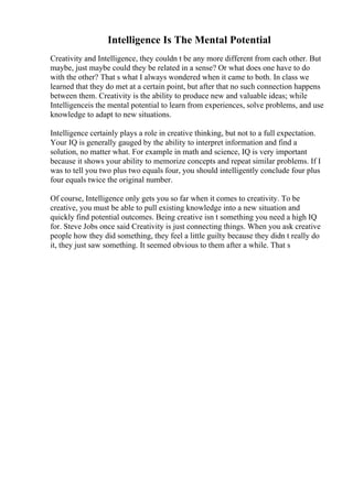 Intelligence Is The Mental Potential
Creativity and Intelligence, they couldn t be any more different from each other. But
maybe, just maybe could they be related in a sense? Or what does one have to do
with the other? That s what I always wondered when it came to both. In class we
learned that they do met at a certain point, but after that no such connection happens
between them. Creativity is the ability to produce new and valuable ideas; while
Intelligenceis the mental potential to learn from experiences, solve problems, and use
knowledge to adapt to new situations.
Intelligence certainly plays a role in creative thinking, but not to a full expectation.
Your IQ is generally gauged by the ability to interpret information and find a
solution, no matter what. For example in math and science, IQ is very important
because it shows your ability to memorize concepts and repeat similar problems. If I
was to tell you two plus two equals four, you should intelligently conclude four plus
four equals twice the original number.
Of course, Intelligence only gets you so far when it comes to creativity. To be
creative, you must be able to pull existing knowledge into a new situation and
quickly find potential outcomes. Being creative isn t something you need a high IQ
for. Steve Jobs once said Creativity is just connecting things. When you ask creative
people how they did something, they feel a little guilty because they didn t really do
it, they just saw something. It seemed obvious to them after a while. That s
 