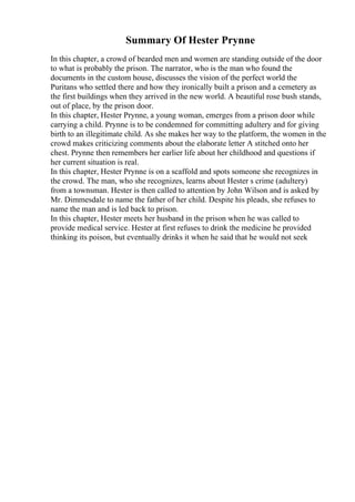 Summary Of Hester Prynne
In this chapter, a crowd of bearded men and women are standing outside of the door
to what is probably the prison. The narrator, who is the man who found the
documents in the custom house, discusses the vision of the perfect world the
Puritans who settled there and how they ironically built a prison and a cemetery as
the first buildings when they arrived in the new world. A beautiful rose bush stands,
out of place, by the prison door.
In this chapter, Hester Prynne, a young woman, emerges from a prison door while
carrying a child. Prynne is to be condemned for committing adultery and for giving
birth to an illegitimate child. As she makes her way to the platform, the women in the
crowd makes criticizing comments about the elaborate letter A stitched onto her
chest. Prynne then remembers her earlier life about her childhood and questions if
her current situation is real.
In this chapter, Hester Prynne is on a scaffold and spots someone she recognizes in
the crowd. The man, who she recognizes, learns about Hester s crime (adultery)
from a townsman. Hester is then called to attention by John Wilson and is asked by
Mr. Dimmesdale to name the father of her child. Despite his pleads, she refuses to
name the man and is led back to prison.
In this chapter, Hester meets her husband in the prison when he was called to
provide medical service. Hester at first refuses to drink the medicine he provided
thinking its poison, but eventually drinks it when he said that he would not seek
 