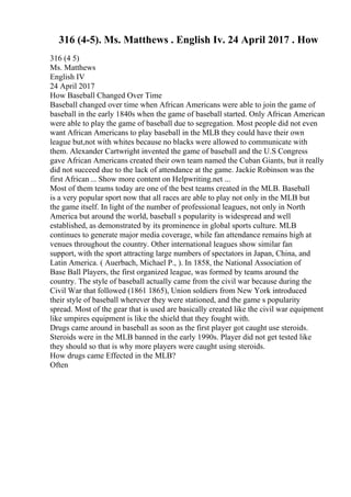 316 (4-5). Ms. Matthews . English Iv. 24 April 2017 . How
316 (4 5)
Ms. Matthews
English IV
24 April 2017
How Baseball Changed Over Time
Baseball changed over time when African Americans were able to join the game of
baseball in the early 1840s when the game of baseball started. Only African American
were able to play the game of baseball due to segregation. Most people did not even
want African Americans to play baseball in the MLB they could have their own
league but,not with whites because no blacks were allowed to communicate with
them. Alexander Cartwright invented the game of baseball and the U.S Congress
gave African Americans created their own team named the Cuban Giants, but it really
did not succeed due to the lack of attendance at the game. Jackie Robinson was the
first African ... Show more content on Helpwriting.net ...
Most of them teams today are one of the best teams created in the MLB. Baseball
is a very popular sport now that all races are able to play not only in the MLB but
the game itself. In light of the number of professional leagues, not only in North
America but around the world, baseball s popularity is widespread and well
established, as demonstrated by its prominence in global sports culture. MLB
continues to generate major media coverage, while fan attendance remains high at
venues throughout the country. Other international leagues show similar fan
support, with the sport attracting large numbers of spectators in Japan, China, and
Latin America. ( Auerbach, Michael P., ). In 1858, the National Association of
Base Ball Players, the first organized league, was formed by teams around the
country. The style of baseball actually came from the civil war because during the
Civil War that followed (1861 1865), Union soldiers from New York introduced
their style of baseball wherever they were stationed, and the game s popularity
spread. Most of the gear that is used are basically created like the civil war equipment
like umpires equipment is like the shield that they fought with.
Drugs came around in baseball as soon as the first player got caught use steroids.
Steroids were in the MLB banned in the early 1990s. Player did not get tested like
they should so that is why more players were caught using steroids.
How drugs came Effected in the MLB?
Often
 