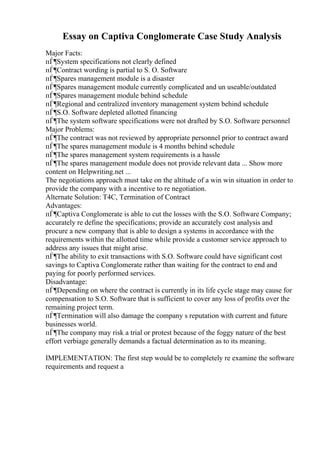 Essay on Captiva Conglomerate Case Study Analysis
Major Facts:
пЃ¶System specifications not clearly defined
пЃ¶Contract wording is partial to S. O. Software
пЃ¶Spares management module is a disaster
пЃ¶Spares management module currently complicated and un useable/outdated
пЃ¶Spares management module behind schedule
пЃ¶Regional and centralized inventory management system behind schedule
пЃ¶S.O. Software depleted allotted financing
пЃ¶The system software specifications were not drafted by S.O. Software personnel
Major Problems:
пЃ¶The contract was not reviewed by appropriate personnel prior to contract award
пЃ¶The spares management module is 4 months behind schedule
пЃ¶The spares management system requirements is a hassle
пЃ¶The spares management module does not provide relevant data ... Show more
content on Helpwriting.net ...
The negotiations approach must take on the altitude of a win win situation in order to
provide the company with a incentive to re negotiation.
Alternate Solution: T4C, Termination of Contract
Advantages:
пЃ¶Captiva Conglomerate is able to cut the losses with the S.O. Software Company;
accurately re define the specifications; provide an accurately cost analysis and
procure a new company that is able to design a systems in accordance with the
requirements within the allotted time while provide a customer service approach to
address any issues that might arise.
пЃ¶The ability to exit transactions with S.O. Software could have significant cost
savings to Captiva Conglomerate rather than waiting for the contract to end and
paying for poorly performed services.
Disadvantage:
пЃ¶Depending on where the contract is currently in its life cycle stage may cause for
compensation to S.O. Software that is sufficient to cover any loss of profits over the
remaining project term.
пЃ¶Termination will also damage the company s reputation with current and future
businesses world.
пЃ¶The company may risk a trial or protest because of the foggy nature of the best
effort verbiage generally demands a factual determination as to its meaning.
IMPLEMENTATION: The first step would be to completely re examine the software
requirements and request a
 