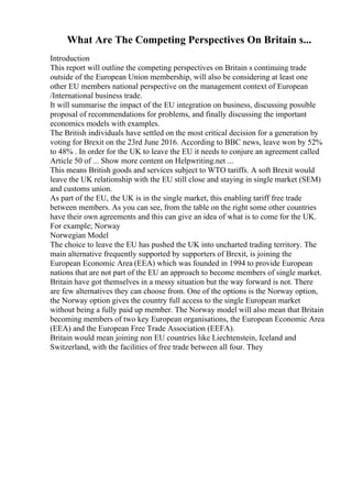What Are The Competing Perspectives On Britain s...
Introduction
This report will outline the competing perspectives on Britain s continuing trade
outside of the European Union membership, will also be considering at least one
other EU members national perspective on the management context of European
/International business trade.
It will summarise the impact of the EU integration on business, discussing possible
proposal of recommendations for problems, and finally discussing the important
economics models with examples.
The British individuals have settled on the most critical decision for a generation by
voting for Brexit on the 23rd June 2016. According to BBC news, leave won by 52%
to 48% . In order for the UK to leave the EU it needs to conjure an agreement called
Article 50 of ... Show more content on Helpwriting.net ...
This means British goods and services subject to WTO tariffs. A soft Brexit would
leave the UK relationship with the EU still close and staying in single market (SEM)
and customs union.
As part of the EU, the UK is in the single market, this enabling tariff free trade
between members. As you can see, from the table on the right some other countries
have their own agreements and this can give an idea of what is to come for the UK.
For example; Norway
Norwegian Model
The choice to leave the EU has pushed the UK into uncharted trading territory. The
main alternative frequently supported by supporters of Brexit, is joining the
European Economic Area (EEA) which was founded in 1994 to provide European
nations that are not part of the EU an approach to become members of single market.
Britain have got themselves in a messy situation but the way forward is not. There
are few alternatives they can choose from. One of the options is the Norway option,
the Norway option gives the country full access to the single European market
without being a fully paid up member. The Norway model will also mean that Britain
becoming members of two key European organisations, the European Economic Area
(EEA) and the European Free Trade Association (EEFA).
Britain would mean joining non EU countries like Liechtenstein, Iceland and
Switzerland, with the facilities of free trade between all four. They
 