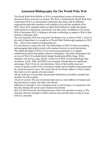 Annotated Bibliography On The World Wide Web
The World Wide Web (WWW or W3) is an interlinked system of information
documents that is accessed via internet. The Web is maintained by World Wide Web
Consortium (W3C), an international community that along with its affiliated
organizations and other members work together to develop the standards of the
Web. These W3C standards define an Open Web Platform to enable developers
build interactive experiences, powered by vast data stores. In addition to the classic
Web of documents W3C is helping to develop a technology to support a Web of data
and that is Semantic Web.
The term Semantic Web was coined by Tim Berners Lee, it refers to W3C s vision of
the web of linked data. It is an add on of World Wide Webthrough standards by W3C
that ... Show more content on Helpwriting.net ...
It is also known as read write web. The technologies of Web 2.0 allow assembling
and managing large global crowds with common interests in social interactions.
The added advantage of Web 2.0 over its previous generation is to support
collaborations and to help gather collective intelligence. The main technologies and
services of Web 2.0 includes Really Simple Syndication (RSS), blogs, Wikis,
mashups, web services, tags, and etc. In this era of Web, several technologies like
JavaScript, AJAX, XML and JSON were emerged. Though there are significant
advantages, Web 2.0 has its own limitations. Some of the notable issues are:
1)Lack of quality control Web 2.0 promotes sloppy and invaluable content generated
by several anonymous users. The results that do not always adhere to what is asked,
thus leads to a low quality of actual content.
2)Lack of privacy User profiles and personal information accessible to people that
shouldn t be able to public.
3)Lack of security The ease of personal data such as e mail address to transpire and
become known to spams and other virus threats.
4)Breach of copyright A way of helping music or movie piracy, in conjunction with
free data sharing that can be easily found on the internet.
Web 3.0 (2010 onward), the third generation of the web and what we know as The
Semantic Web has emerged to define structure data and link them in order to more
effective, automate,
 