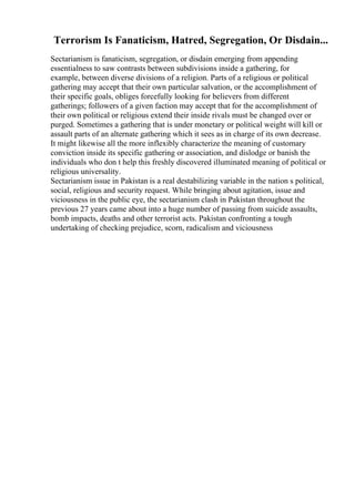 Terrorism Is Fanaticism, Hatred, Segregation, Or Disdain...
Sectarianism is fanaticism, segregation, or disdain emerging from appending
essentialness to saw contrasts between subdivisions inside a gathering, for
example, between diverse divisions of a religion. Parts of a religious or political
gathering may accept that their own particular salvation, or the accomplishment of
their specific goals, obliges forcefully looking for believers from different
gatherings; followers of a given faction may accept that for the accomplishment of
their own political or religious extend their inside rivals must be changed over or
purged. Sometimes a gathering that is under monetary or political weight will kill or
assault parts of an alternate gathering which it sees as in charge of its own decrease.
It might likewise all the more inflexibly characterize the meaning of customary
conviction inside its specific gathering or association, and dislodge or banish the
individuals who don t help this freshly discovered illuminated meaning of political or
religious universality.
Sectarianism issue in Pakistan is a real destabilizing variable in the nation s political,
social, religious and security request. While bringing about agitation, issue and
viciousness in the public eye, the sectarianism clash in Pakistan throughout the
previous 27 years came about into a huge number of passing from suicide assaults,
bomb impacts, deaths and other terrorist acts. Pakistan confronting a tough
undertaking of checking prejudice, scorn, radicalism and viciousness
 