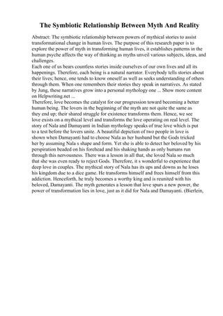 The Symbiotic Relationship Between Myth And Reality
Abstract: The symbiotic relationship between powers of mythical stories to assist
transformational change in human lives. The purpose of this research paper is to
explore the power of myth in transforming human lives, it establishes patterns in the
human psyche affects the way of thinking as myths unveil various subjects, ideas, and
challenges.
Each one of us bears countless stories inside ourselves of our own lives and all its
happenings. Therefore, each being is a natural narrator. Everybody tells stories about
their lives; hence, one tends to know oneself as well as seeks understanding of others
through them. When one remembers their stories they speak in narratives. As stated
by Jung, these narratives grow into a personal mythology one ... Show more content
on Helpwriting.net ...
Therefore, love becomes the catalyst for our progression toward becoming a better
human being. The lovers in the beginning of the myth are not quite the same as
they end up; their shared struggle for existence transforms them. Hence, we see
love exists on a mythical level and transforms the love operating on real level. The
story of Nala and Damayanti in Indian mythology speaks of true love which is put
to a test before the lovers unite. A beautiful depiction of two people in love is
shown when Damayanti had to choose Nala as her husband but the Gods tricked
her by assuming Nala s shape and form. Yet she is able to detect her beloved by his
perspiration beaded on his forehead and his shaking hands as only humans run
through this nervousness. There was a lesson in all that, she loved Nala so much
that she was even ready to reject Gods. Therefore, it s wonderful to experience that
deep love in couples. The mythical story of Nala has its ups and downs as he loses
his kingdom due to a dice game. He transforms himself and frees himself from this
addiction. Henceforth, he truly becomes a worthy king and is reunited with his
beloved, Damayanti. The myth generates a lesson that love spurs a new power, the
power of transformation lies in love, just as it did for Nala and Damayanti. (Bierlein,
 