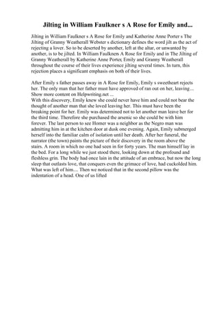 Jilting in William Faulkner s A Rose for Emily and...
Jilting in William Faulkner s A Rose for Emily and Katherine Anne Porter s The
Jilting of Granny Weatherall Webster s dictionary defines the word jilt as the act of
rejecting a lover. So to be deserted by another, left at the altar, or unwanted by
another, is to be jilted. In William Faulkners A Rose for Emily and in The Jilting of
Granny Weatherall by Katherine Anne Porter, Emily and Granny Weatherall
throughout the course of their lives experience jilting several times. In turn, this
rejection places a significant emphasis on both of their lives.
After Emily s father passes away in A Rose for Emily, Emily s sweetheart rejects
her. The only man that her father must have approved of ran out on her, leaving...
Show more content on Helpwriting.net ...
With this discovery, Emily knew she could never have him and could not bear the
thought of another man that she loved leaving her. This must have been the
breaking point for her. Emily was determined not to let another man leave her for
the third time. Therefore she purchased the arsenic so she could be with him
forever. The last person to see Homer was a neighbor as the Negro man was
admitting him in at the kitchen door at dusk one evening. Again, Emily submerged
herself into the familiar calm of isolation until her death. After her funeral, the
narrator (the town) paints the picture of their discovery in the room above the
stairs. A room in which no one had seen in for forty years. The man himself lay in
the bed. For a long while we just stood there, looking down at the profound and
fleshless grin. The body had once lain in the attitude of an embrace, but now the long
sleep that outlasts love, that conquers even the grimace of love, had cuckolded him.
What was left of him.... Then we noticed that in the second pillow was the
indentation of a head. One of us lifted
 