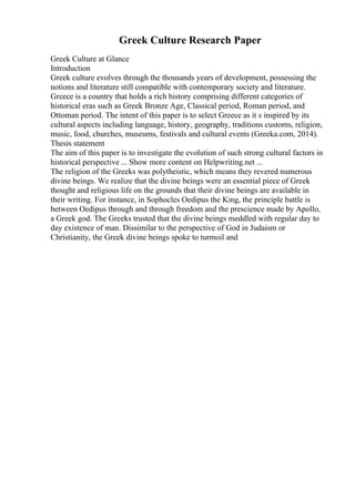 Greek Culture Research Paper
Greek Culture at Glance
Introduction
Greek culture evolves through the thousands years of development, possessing the
notions and literature still compatible with contemporary society and literature.
Greece is a country that holds a rich history comprising different categories of
historical eras such as Greek Bronze Age, Classical period, Roman period, and
Ottoman period. The intent of this paper is to select Greece as it s inspired by its
cultural aspects including language, history, geography, traditions customs, religion,
music, food, churches, museums, festivals and cultural events (Greeka.com, 2014).
Thesis statement
The aim of this paper is to investigate the evolution of such strong cultural factors in
historical perspective ... Show more content on Helpwriting.net ...
The religion of the Greeks was polytheistic, which means they revered numerous
divine beings. We realize that the divine beings were an essential piece of Greek
thought and religious life on the grounds that their divine beings are available in
their writing. For instance, in Sophocles Oedipus the King, the principle battle is
between Oedipus through and through freedom and the prescience made by Apollo,
a Greek god. The Greeks trusted that the divine beings meddled with regular day to
day existence of man. Dissimilar to the perspective of God in Judaism or
Christianity, the Greek divine beings spoke to turmoil and
 