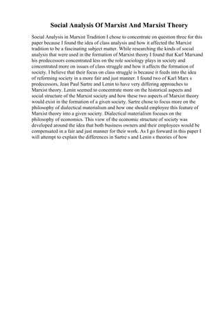Social Analysis Of Marxist And Marxist Theory
Social Analysis in Marxist Tradition I chose to concentrate on question three for this
paper because I found the idea of class analysis and how it affected the Marxist
tradition to be a fascinating subject matter. While researching the kinds of social
analysis that were used in the formation of Marxist theory I found that Karl Marxand
his predecessors concentrated less on the role sociology plays in society and
concentrated more on issues of class struggle and how it affects the formation of
society. I believe that their focus on class struggle is because it feeds into the idea
of reforming society in a more fair and just manner. I found two of Karl Marx s
predecessors, Jean Paul Sartre and Lenin to have very differing approaches to
Marxist theory. Lenin seemed to concentrate more on the historical aspects and
social structure of the Marxist society and how these two aspects of Marxist theory
would exist in the formation of a given society. Sartre chose to focus more on the
philosophy of dialectical materialism and how one should employee this feature of
Marxist theory into a given society. Dialectical materialism focuses on the
philosophy of economics. This view of the economic structure of society was
developed around the idea that both business owners and their employees would be
compensated in a fair and just manner for their work. As I go forward in this paper I
will attempt to explain the differences in Sartre s and Lenin s theories of how
 