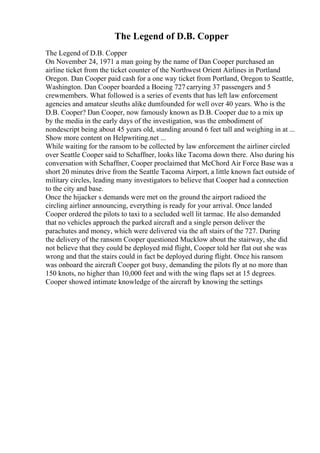 The Legend of D.B. Copper
The Legend of D.B. Copper
On November 24, 1971 a man going by the name of Dan Cooper purchased an
airline ticket from the ticket counter of the Northwest Orient Airlines in Portland
Oregon. Dan Cooper paid cash for a one way ticket from Portland, Oregon to Seattle,
Washington. Dan Cooper boarded a Boeing 727 carrying 37 passengers and 5
crewmembers. What followed is a series of events that has left law enforcement
agencies and amateur sleuths alike dumfounded for well over 40 years. Who is the
D.B. Cooper? Dan Cooper, now famously known as D.B. Cooper due to a mix up
by the media in the early days of the investigation, was the embodiment of
nondescript being about 45 years old, standing around 6 feet tall and weighing in at ...
Show more content on Helpwriting.net ...
While waiting for the ransom to be collected by law enforcement the airliner circled
over Seattle Cooper said to Schaffner, looks like Tacoma down there. Also during his
conversation with Schaffner, Cooper proclaimed that McChord Air Force Base was a
short 20 minutes drive from the Seattle Tacoma Airport, a little known fact outside of
military circles, leading many investigators to believe that Cooper had a connection
to the city and base.
Once the hijacker s demands were met on the ground the airport radioed the
circling airliner announcing, everything is ready for your arrival. Once landed
Cooper ordered the pilots to taxi to a secluded well lit tarmac. He also demanded
that no vehicles approach the parked aircraft and a single person deliver the
parachutes and money, which were delivered via the aft stairs of the 727. During
the delivery of the ransom Cooper questioned Mucklow about the stairway, she did
not believe that they could be deployed mid flight, Cooper told her flat out she was
wrong and that the stairs could in fact be deployed during flight. Once his ransom
was onboard the aircraft Cooper got busy, demanding the pilots fly at no more than
150 knots, no higher than 10,000 feet and with the wing flaps set at 15 degrees.
Cooper showed intimate knowledge of the aircraft by knowing the settings
 