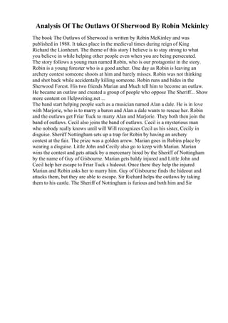 Analysis Of The Outlaws Of Sherwood By Robin Mckinley
The book The Outlaws of Sherwood is written by Robin McKinley and was
published in 1988. It takes place in the medieval times during reign of King
Richard the Lionheart. The theme of this story I believe is to stay strong to what
you believe in while helping other people even when you are being persecuted.
The story follows a young man named Robin, who is our protagonist in the story.
Robin is a young forester who is a good archer. One day as Robin is leaving an
archery contest someone shoots at him and barely misses. Robin was not thinking
and shot back while accidentally killing someone. Robin runs and hides in the
Sherwood Forest. His two friends Marian and Much tell him to become an outlaw.
He became an outlaw and created a group of people who oppose The Sheriff... Show
more content on Helpwriting.net ...
The band start helping people such as a musician named Alan a dale. He is in love
with Marjorie, who is to marry a baron and Alan a dale wants to rescue her. Robin
and the outlaws get Friar Tuck to marry Alan and Marjorie. They both then join the
band of outlaws. Cecil also joins the band of outlaws. Cecil is a mysterious man
who nobody really knows until will Will recognizes Cecil as his sister, Cecily in
disguise. Sheriff Nottingham sets up a trap for Robin by having an archery
contest at the fair. The prize was a golden arrow. Marian goes in Robins place by
wearing a disguise. Little John and Cecily also go to keep with Marian. Marian
wins the contest and gets attack by a mercenary hired by the Sheriff of Nottingham
by the name of Guy of Gisbourne. Marian gets baldy injured and Little John and
Cecil help her escape to Friar Tuck s hideout. Once there they help the injured
Marian and Robin asks her to marry him. Guy of Gisbourne finds the hideout and
attacks them, but they are able to escape. Sir Richard helps the outlaws by taking
them to his castle. The Sheriff of Nottingham is furious and both him and Sir
 