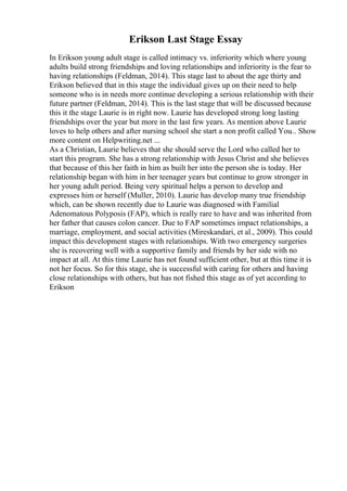 Erikson Last Stage Essay
In Erikson young adult stage is called intimacy vs. inferiority which where young
adults build strong friendships and loving relationships and inferiority is the fear to
having relationships (Feldman, 2014). This stage last to about the age thirty and
Erikson believed that in this stage the individual gives up on their need to help
someone who is in needs more continue developing a serious relationship with their
future partner (Feldman, 2014). This is the last stage that will be discussed because
this it the stage Laurie is in right now. Laurie has developed strong long lasting
friendships over the year but more in the last few years. As mention above Laurie
loves to help others and after nursing school she start a non profit called You... Show
more content on Helpwriting.net ...
As a Christian, Laurie believes that she should serve the Lord who called her to
start this program. She has a strong relationship with Jesus Christ and she believes
that because of this her faith in him as built her into the person she is today. Her
relationship began with him in her teenager years but continue to grow stronger in
her young adult period. Being very spiritual helps a person to develop and
expresses him or herself (Muller, 2010). Laurie has develop many true friendship
which, can be shown recently due to Laurie was diagnosed with Familial
Adenomatous Polyposis (FAP), which is really rare to have and was inherited from
her father that causes colon cancer. Due to FAP sometimes impact relationships, a
marriage, employment, and social activities (Mireskandari, et al., 2009). This could
impact this development stages with relationships. With two emergency surgeries
she is recovering well with a supportive family and friends by her side with no
impact at all. At this time Laurie has not found sufficient other, but at this time it is
not her focus. So for this stage, she is successful with caring for others and having
close relationships with others, but has not fished this stage as of yet according to
Erikson
 