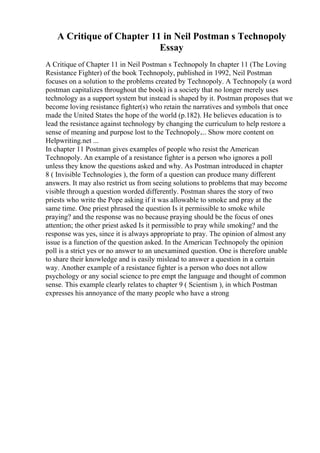 A Critique of Chapter 11 in Neil Postman s Technopoly
Essay
A Critique of Chapter 11 in Neil Postman s Technopoly In chapter 11 (The Loving
Resistance Fighter) of the book Technopoly, published in 1992, Neil Postman
focuses on a solution to the problems created by Technopoly. A Technopoly (a word
postman capitalizes throughout the book) is a society that no longer merely uses
technology as a support system but instead is shaped by it. Postman proposes that we
become loving resistance fighter(s) who retain the narratives and symbols that once
made the United States the hope of the world (p.182). He believes education is to
lead the resistance against technology by changing the curriculum to help restore a
sense of meaning and purpose lost to the Technopoly.... Show more content on
Helpwriting.net ...
In chapter 11 Postman gives examples of people who resist the American
Technopoly. An example of a resistance fighter is a person who ignores a poll
unless they know the questions asked and why. As Postman introduced in chapter
8 ( Invisible Technologies ), the form of a question can produce many different
answers. It may also restrict us from seeing solutions to problems that may become
visible through a question worded differently. Postman shares the story of two
priests who write the Pope asking if it was allowable to smoke and pray at the
same time. One priest phrased the question Is it permissible to smoke while
praying? and the response was no because praying should be the focus of ones
attention; the other priest asked Is it permissible to pray while smoking? and the
response was yes, since it is always appropriate to pray. The opinion of almost any
issue is a function of the question asked. In the American Technopoly the opinion
poll is a strict yes or no answer to an unexamined question. One is therefore unable
to share their knowledge and is easily mislead to answer a question in a certain
way. Another example of a resistance fighter is a person who does not allow
psychology or any social science to pre empt the language and thought of common
sense. This example clearly relates to chapter 9 ( Scientism ), in which Postman
expresses his annoyance of the many people who have a strong
 