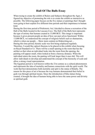 Hall Of The Bulls Essay
When trying to create the exhibit of Rulers and Subjects throughout the Ages, I
figured my objective of promoting the role is to create the exhibit as interactive as
possible. The following paper focuses on the five statues or paintings that I thought
were going to best explain five different time periods and their importance to human
kind.
During the first time period of Prehistoric Art, I decided to choose a recreation of the
Hall of the Bulls located in the Lascaux Cave. The Hall of the Bulls best represents
the type of artistry that humans created in 13,000 BCE. This image is important
because it gives present people an idea of how our past selves functioned. Within
13,000 BCE, we understood the concept of religious beliefs such as shamanism,
which is when our people ... Show more content on Helpwriting.net ...
During this time period, hieratic scale was first being employed regularly.
Therefore, I would like optical illusions to be placed in this exhibit when focusing
on Royal Standard or Ur. There will be a small opening to the room that has the
artifact so that when an individual looks into the room from the opening, the
painting will appear small, when looked at from a faraway distance. When the
individual enters the room, the panting will look larger than it once did. This will
allow individuals to develop and understand the concept of the hierarchy of scale and
allow a strong visual representation.
The Egyptian period is well known within the 21st century as a cultural phenomenon
and represents the idea of mortality and human connections with the spirit world. The
work that best demonstrates both mortality and spirt is the statue of Khafra. The
reason for this piece of art is because the way humans demonstrated their belief in
gods was through spiritual means. Since the introduction of Kha statues being
created, it brought the idea of humans being able to have the same power and divinity
as spiritual gods
 