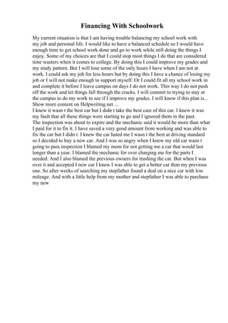 Financing With Schoolwork
My current situation is that I am having trouble balancing my school work with
my job and personal life. I would like to have a balanced schedule so I would have
enough time to get school work done and go to work while still doing the things I
enjoy. Some of my choices are that I could stop most things I do that are considered
time wasters when it comes to college. By doing this I could improve my grades and
my study pattern. But I will lose some of the only hours I have when I am not at
work. I could ask my job for less hours but by doing this I have a chance of losing my
job or I will not make enough to support myself. Or I could fit all my school work in
and complete it before I leave campus on days I do not work. This way I do not push
off the work and let things fall through the cracks. I will commit to trying to stay at
the campus to do my work to see if I improve my grades. I will know if this plan is...
Show more content on Helpwriting.net ...
I knew it wasn t the best car but I didn t take the best care of this car. I knew it was
my fault that all these things were starting to go and I ignored them in the past.
The inspection was about to expire and the mechanic said it would be more than what
I paid for it to fix it. I have saved a very good amount from working and was able to
fix the car but I didn t. I knew the car hated me I wasn t the best at driving standard
so I decided to buy a new car. And I was so angry when I knew my old car wasn t
going to pass inspection I blamed my mom for not getting me a car that would last
longer than a year. I blamed the mechanic for over charging me for the parts I
needed. And I also blamed the previous owners for trashing the car. But when I was
over it and accepted I new car I knew I was able to get a better car than my previous
one. So after weeks of searching my stepfather found a deal on a nice car with low
mileage. And with a little help from my mother and stepfather I was able to purchase
my new
 