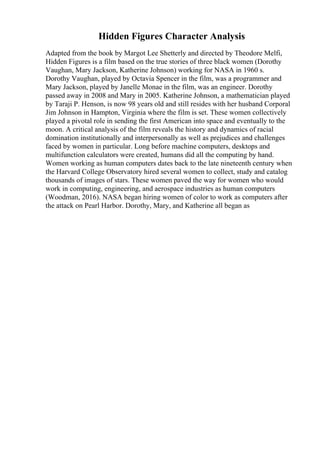Hidden Figures Character Analysis
Adapted from the book by Margot Lee Shetterly and directed by Theodore Melfi,
Hidden Figures is a film based on the true stories of three black women (Dorothy
Vaughan, Mary Jackson, Katherine Johnson) working for NASA in 1960 s.
Dorothy Vaughan, played by Octavia Spencer in the film, was a programmer and
Mary Jackson, played by Janelle Monae in the film, was an engineer. Dorothy
passed away in 2008 and Mary in 2005. Katherine Johnson, a mathematician played
by Taraji P. Henson, is now 98 years old and still resides with her husband Corporal
Jim Johnson in Hampton, Virginia where the film is set. These women collectively
played a pivotal role in sending the first American into space and eventually to the
moon. A critical analysis of the film reveals the history and dynamics of racial
domination institutionally and interpersonally as well as prejudices and challenges
faced by women in particular. Long before machine computers, desktops and
multifunction calculators were created, humans did all the computing by hand.
Women working as human computers dates back to the late nineteenth century when
the Harvard College Observatory hired several women to collect, study and catalog
thousands of images of stars. These women paved the way for women who would
work in computing, engineering, and aerospace industries as human computers
(Woodman, 2016). NASA began hiring women of color to work as computers after
the attack on Pearl Harbor. Dorothy, Mary, and Katherine all began as
 