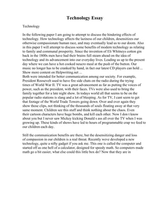 Technology Essay
Technology
In the following paper I am going to attempt to discuss the hindering effects of
technology. How technology affects the laziness of our children, desensitizes our
otherwise compassionate human race, and may eventually lead us to our doom. Also
in this paper I will attempt to discuss some benefits of modern technology as relating
to family and communal prosperity. Since the invention of Eli Whitneys cotton gin
back in the 1800s men have had their brains full steam ahead on the idea of
technology and its advancement into our everyday lives. Leading us up to the present
day where we can have a hot cooked neucro meal at the push of the button. Our
music no longer has to be cranked by hand, in fact our latest CD players can hold ...
Show more content on Helpwriting.net ...
Both were intended for better communication among our society. For example,
President Roosevelt used to have fire side chats on the radio during the trying
times of World War II. TV was a great advancement as far as putting the voices of
power, such as the president, with their faces. TVs were also used to bring the
family together for a late night show. In todays world all that seems to be on the
popular radio stations is slang and a lot of bleeping. As for TV, I cant seem to get
that footage of the World Trade Towers going down. Over and over again they
show those clips, not thinking of the thousands of souls floating away at that very
same moment. Children see this stuff and think nothing about the chaos. Even
their cartoon characters have huge bombs, and kill each other. Now I don t know
about you but I never saw Mickey kicking Donald s ass all over the TV when I was
growing up. These kinds of shows have led to hours of programmable crap we feed to
our children each day.
Still the communication benefits are there, but the desensitizing danger and loss
of compassion in our children is a real threat. Recently weve developed a new
technology, quite a nifty gadget if you ask me. This one is called the computer and
started off as one hell of a calculator, designed for speedy math. So computers made
math go a bit easier, what else could this little box do? Now that they are in
 