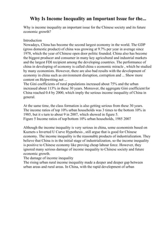 Why Is Income Inequality an Important Issue for the...
Why is income inequality an important issue for the Chinese society and its future
economic growth?
Introduction
Nowadays, China has become the second largest economy in the world. The GDP
(gross domestic product) of china was growing at 9.7% per year in average since
1978, which the year of Chinese open door politic founded. China also has become
the biggest producer and consumer in many key agricultural and industrial markets
and the largest FDI recipient among the developing countries. The performance of
china in developing of economy is called china s economic miracle , which be studied
by many economists. However, there are also bad results with the development of
economy in china such as environment disruption, corruption and ... Show more
content on Helpwriting.net ...
The Gini coefficients of rural populations increased about 75% and the urban
increased about 113% in these 30 years. Moreover, the aggregate Gini coefficient for
China reached 0.4 by 2000, which imply the serious income inequality of China in
general.
At the same time, the class formation is also getting serious from these 30 years.
The income ratios of top 10% urban households was 3 times to the bottom 10% in
1985, but it s turn to about 9 in 2007, which showed in figure 5.
Figure 5 Income ratios of top/bottom 10% urban households, 1985 2007
Although the income inequality is very serious in china, some economists based on
Kuznets s Inverted U Curve Hypothesis , still argue that is good for Chinese
economy. The income inequality is the reasonable products of industrialization. They
believe that China is in the initial stage of industrialization, so the income inequality
is positive to Chinese economy like proving cheap labour force. However, they
ignored many serious damage of income inequality to Chinese society and future
economic growth.
The damage of income inequality
The rising urban rural income inequality made a deeper and deeper gap between
urban areas and rural areas. In China, with the rapid development of urban
 