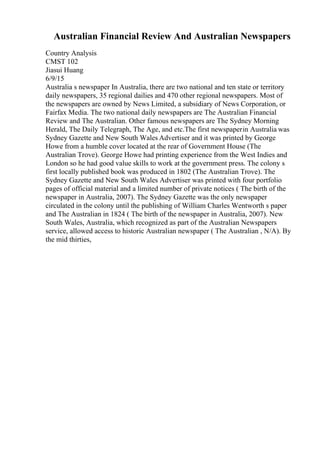 Australian Financial Review And Australian Newspapers
Country Analysis
CMST 102
Jiasui Huang
6/9/15
Australia s newspaper In Australia, there are two national and ten state or territory
daily newspapers, 35 regional dailies and 470 other regional newspapers. Most of
the newspapers are owned by News Limited, a subsidiary of News Corporation, or
Fairfax Media. The two national daily newspapers are The Australian Financial
Review and The Australian. Other famous newspapers are The Sydney Morning
Herald, The Daily Telegraph, The Age, and etc.The first newspaperin Australia was
Sydney Gazette and New South Wales Advertiser and it was printed by George
Howe from a humble cover located at the rear of Government House (The
Australian Trove). George Howe had printing experience from the West Indies and
London so he had good value skills to work at the government press. The colony s
first locally published book was produced in 1802 (The Australian Trove). The
Sydney Gazette and New South Wales Advertiser was printed with four portfolio
pages of official material and a limited number of private notices ( The birth of the
newspaper in Australia, 2007). The Sydney Gazette was the only newspaper
circulated in the colony until the publishing of William Charles Wentworth s paper
and The Australian in 1824 ( The birth of the newspaper in Australia, 2007). New
South Wales, Australia, which recognized as part of the Australian Newspapers
service, allowed access to historic Australian newspaper ( The Australian , N/A). By
the mid thirties,
 