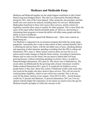 Medicare and Medicaide Essay
Medicare and Medicaid together are the single biggest contributor to [the United
States] long term [budget] deficit. This idea was expressed by President Obama
during his 2011 state of the Union Speech. After saying this, the president said that
health care costs need to be reduced, including these two services. Medicareand
Medicaidare beneficial to those who receive their services, and the criteria for
eligibility currently allow many to qualify for either program. This is most likely the
cause of the major deficit that the president spoke of. However, downsizing or
eliminating these programs to lessen the deficit will affect many people and their
ability to receive healthcare.
In 1965 President Johnson signed both Medicare and ... Show more content on
Helpwriting.net ...
Yes Medicare is supposed to be an insurance program that helps the needy aging
population. I personally don t want to strip seniors of their essential benefits, but it
is affecting me and my future; with the inevitable raise of taxes, shrinking defense,
and squeezing of other domestic spending everything from the FBI to college aid
(Samuelson, 2011, para.1). Many seniors count on these services but we as a
nation need to make changes to help the future retirees. According to Samuelson,
Obama said we must win the future, but our massive federal debt will keep
growing because, without restraining spending on retirees, there s no path to a
balanced budget (Samuelson, 2011,para.2). This shows true in Medicaid too, The
social safety net [Medicaid] for the growing ranks of poor Americans would be
further strained (Samuelson,2011, para.2). It would also be helpful to screen
people better so they don t abuse this system. If Medicaid would verify assets they
can weed out the people who don t deserve these services. This will cut costs by
verifying better eligibility, which in turn will be less wasteful. This is all very
scary for the future, interest of our country. From 2012 to 2021... Social Security
would rise 27 percent and Medicare, 32 percent (Samuelson, 2011,sec.3) In my
opinion with the higher life expectancy of our nation we need to move the age for
Medicare benefits up higher to reflect the increase in life
 