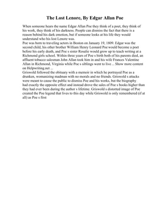 The Lost Lenore, By Edgar Allan Poe
When someone hears the name Edgar Allan Poe they think of a poet, they think of
his work, they think of his darkness. People can dismiss the fact that there is a
reason behind his dark emotion, but if someone looks at his life they would
understand who his lost Lenore was.
Poe was born to traveling actors in Boston on January 19, 1809. Edgar was the
second child, his other brother William Henry Leonard Poe would become a poet
before his early death, and Poe s sister Rosalie would grow up to teach writing at a
Richmond girls school. Within three years of Poe s birth both of his parents died, an
affluent tobacco salesman John Allan took him in and his wife Frances Valentine
Allan in Richmond, Virginia while Poe s siblings went to live ... Show more content
on Helpwriting.net ...
Griswold followed the obituary with a memoir in which he portrayed Poe as a
drunken, womanizing madman with no morals and no friends. Griswold s attacks
were meant to cause the public to dismiss Poe and his works, but the biography
had exactly the opposite effect and instead drove the sales of Poe s books higher than
they had ever been during the author s lifetime. Griswold s distorted image of Poe
created the Poe legend that lives to this day while Griswold is only remembered (if at
all) as Poe s first
 