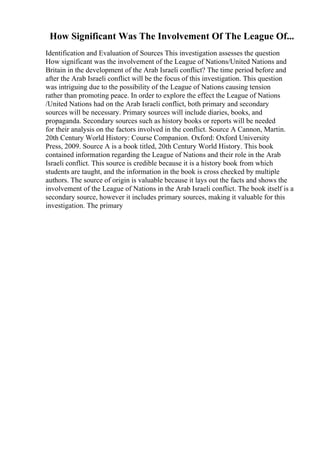 How Significant Was The Involvement Of The League Of...
Identification and Evaluation of Sources This investigation assesses the question
How significant was the involvement of the League of Nations/United Nations and
Britain in the development of the Arab Israeli conflict? The time period before and
after the Arab Israeli conflict will be the focus of this investigation. This question
was intriguing due to the possibility of the League of Nations causing tension
rather than promoting peace. In order to explore the effect the League of Nations
/United Nations had on the Arab Israeli conflict, both primary and secondary
sources will be necessary. Primary sources will include diaries, books, and
propaganda. Secondary sources such as history books or reports will be needed
for their analysis on the factors involved in the conflict. Source A Cannon, Martin.
20th Century World History: Course Companion. Oxford: Oxford University
Press, 2009. Source A is a book titled, 20th Century World History. This book
contained information regarding the League of Nations and their role in the Arab
Israeli conflict. This source is credible because it is a history book from which
students are taught, and the information in the book is cross checked by multiple
authors. The source of origin is valuable because it lays out the facts and shows the
involvement of the League of Nations in the Arab Israeli conflict. The book itself is a
secondary source, however it includes primary sources, making it valuable for this
investigation. The primary
 