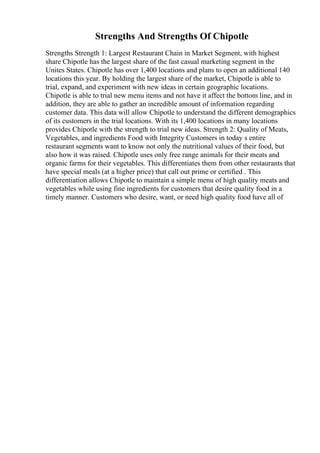 Strengths And Strengths Of Chipotle
Strengths Strength 1: Largest Restaurant Chain in Market Segment, with highest
share Chipotle has the largest share of the fast casual marketing segment in the
Unites States. Chipotle has over 1,400 locations and plans to open an additional 140
locations this year. By holding the largest share of the market, Chipotle is able to
trial, expand, and experiment with new ideas in certain geographic locations.
Chipotle is able to trial new menu items and not have it affect the bottom line, and in
addition, they are able to gather an incredible amount of information regarding
customer data. This data will allow Chipotle to understand the different demographics
of its customers in the trial locations. With its 1,400 locations in many locations
provides Chipotle with the strength to trial new ideas. Strength 2: Quality of Meats,
Vegetables, and ingredients Food with Integrity Customers in today s entire
restaurant segments want to know not only the nutritional values of their food, but
also how it was raised. Chipotle uses only free range animals for their meats and
organic farms for their vegetables. This differentiates them from other restaurants that
have special meals (at a higher price) that call out prime or certified . This
differentiation allows Chipotle to maintain a simple menu of high quality meats and
vegetables while using fine ingredients for customers that desire quality food in a
timely manner. Customers who desire, want, or need high quality food have all of
 