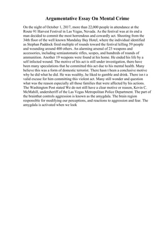Argumentative Essay On Mental Crime
On the night of October 1, 2017, more than 22,000 people in attendance at the
Route 91 Harvest Festival in Las Vegas, Nevada. As the festival was at its end a
man decided to commit the most horrendous and cowardly act. Shooting from the
34th floor of the well known Mandalay Bay Hotel, where the individual identified
as Stephan Paddock fired multiple of rounds toward the festival killing 59 people
and wounding around 400 others. An alarming arsenal of 23 weapons and
accessories, including semiautomatic rifles, scopes, and hundreds of rounds of
ammunition. Another 19 weapons were found at his home. He ended his life by a
self infected wound. The motive of his act is still under investigation, there have
been many speculations that he committed this act due to his mental health. Many
believe this was a form of domestic terrorist. There hasn t been a conclusive motive
why he did what he did. He was wealthy, he liked to gamble and drink. There isn t a
valid excuse for him committing this violent act. Many still wonder and question
what was the reason especially all those families that were affected by his actions.
The Washington Post stated We do not still have a clear motive or reason, Kevin C.
McMahill, undersheriff of the Las Vegas Metropolitan Police Department. The part of
the brainthat controls aggression is known as the amygdala. The brain region
responsible for modifying our perceptions, and reactions to aggression and fear. The
amygdala is activated when we look
 