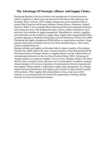 The Advantage Of Strategic Alliance And Supply Chain...
Purchasing function in the new frontier is the management of external resources
which is suppliers to obtain value and innovation from them while reducing costs
(Гљbeda, Alsua, Carrasco, 2015). Supply management can be studied as both an
instant field of practice and forming academic domain (Storey, Emberson, Godsell,
Harrison, 2006). It was eventually about influencing behavior in particular directions
and in particular ways. The fundamental logics, drivers, enablers and barriers asset
and exact close attention in supply management. Manufacturers, retailers, suppliers,
and wholesalers are the members in supply chain. Supply chain management(SCM) is
normally applying in integrated wholesaling and retail businesses (Wisner Tan, 2000).
Purchasing and supply management (PSM) defines as organizations purchase a large
quantity and variety of products and services from manufacturing to... Show more
content on Helpwriting.net ...
Strategic alliance and supplier certification helps to improve quality of the products
(Wisner Tan, 2000). Both of the steps will gave benefits to firms that practiced SCM.
The characteristic of strategic alliance or supplier alliance was the continual flow of
communication between two the two firms (Zsidisin Ellram, 2001). Advantage of
strategic alliance can improved supplier s service levels. Strategic alliance will reduce
delivery times, inventory levels, and total costs of end products. In addition, strategic
alliance program will increase cooperation of communication between manufacturer
and supplier. Product quality is important in supply chain management. So, strategic
alliance between manufacturer and suppliers gave benefit of improvement in quality
of the products. When supplier delivered products on time, total costs will be
reduced, it can increased profits for both of the organizations. Strategic alliance
between two firms can increased customer
 