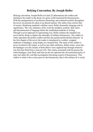 Defying Convention, By Joseph Heller
Defying convention, Joseph Heller in Catch 22 dehumanizes the soldier and
introduces the reader to the decay of a grim world structured by bureaucracies.
With the amalgamation of incoherent chronology and scattered symbols throughout
the novel, he presents his ideas in an absurd manner. His sullen irony mirrors that
of society. Rendering mankind s abilities moot, Heller dismantles language and its
significance. The very substance of his work the mindless symbols, dark satire,
and deconstruction of language defies the established methods of writing.
Through a novel approach in representing war, Heller eclipses the standard war
novel and by doing so depicts the absurdity of military bureaucracy. The soldier in
white represents the perfect soldier and thus the quintessential absurd character. In
the first chapter of the novel, the reader is introduced to a soldier, wrapped
endlessly in bandages, lying limply on a hospital bed. The name of this soldier is
never revealed to the reader, as well as any other attributes. Heller writes, sewn into
the bandages over the insides of both elbows were zippered lips through which he
was fed clear fluid from a clear jar (19). This clarity associated with his person the
white bandages, clear fluid, and clear jar do not represent the oft mentioned purity of
man, but rather the void that accompanies becoming a pawn of bureaucracy. This
soldier in white is but a mere pawn to the bureaucracy that is the military he is easily
 
