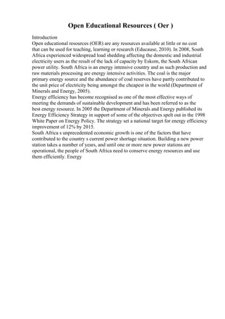 Open Educational Resources ( Oer )
Introduction
Open educational resources (OER) are any resources available at little or no cost
that can be used for teaching, learning or research (Educause, 2010). In 2008, South
Africa experienced widespread load shedding affecting the domestic and industrial
electricity users as the result of the lack of capacity by Eskom, the South African
power utility. South Africa is an energy intensive country and as such production and
raw materials processing are energy intensive activities. The coal is the major
primary energy source and the abundance of coal reserves have partly contributed to
the unit price of electricity being amongst the cheapest in the world (Department of
Minerals and Energy, 2005).
Energy efficiency has become recognised as one of the most effective ways of
meeting the demands of sustainable development and has been referred to as the
best energy resource. In 2005 the Department of Minerals and Energy published its
Energy Efficiency Strategy in support of some of the objectives spelt out in the 1998
White Paper on Energy Policy. The strategy set a national target for energy efficiency
improvement of 12% by 2015.
South Africa s unprecedented economic growth is one of the factors that have
contributed to the country s current power shortage situation. Building a new power
station takes a number of years, and until one or more new power stations are
operational, the people of South Africa need to conserve energy resources and use
them efficiently. Energy
 