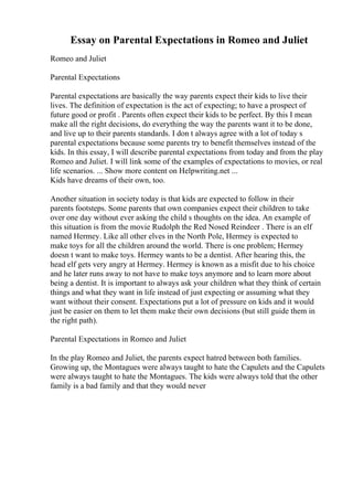 Essay on Parental Expectations in Romeo and Juliet
Romeo and Juliet
Parental Expectations
Parental expectations are basically the way parents expect their kids to live their
lives. The definition of expectation is the act of expecting; to have a prospect of
future good or profit . Parents often expect their kids to be perfect. By this I mean
make all the right decisions, do everything the way the parents want it to be done,
and live up to their parents standards. I don t always agree with a lot of today s
parental expectations because some parents try to benefit themselves instead of the
kids. In this essay, I will describe parental expectations from today and from the play
Romeo and Juliet. I will link some of the examples of expectations to movies, or real
life scenarios. ... Show more content on Helpwriting.net ...
Kids have dreams of their own, too.
Another situation in society today is that kids are expected to follow in their
parents footsteps. Some parents that own companies expect their children to take
over one day without ever asking the child s thoughts on the idea. An example of
this situation is from the movie Rudolph the Red Nosed Reindeer . There is an elf
named Hermey. Like all other elves in the North Pole, Hermey is expected to
make toys for all the children around the world. There is one problem; Hermey
doesn t want to make toys. Hermey wants to be a dentist. After hearing this, the
head elf gets very angry at Hermey. Hermey is known as a misfit due to his choice
and he later runs away to not have to make toys anymore and to learn more about
being a dentist. It is important to always ask your children what they think of certain
things and what they want in life instead of just expecting or assuming what they
want without their consent. Expectations put a lot of pressure on kids and it would
just be easier on them to let them make their own decisions (but still guide them in
the right path).
Parental Expectations in Romeo and Juliet
In the play Romeo and Juliet, the parents expect hatred between both families.
Growing up, the Montagues were always taught to hate the Capulets and the Capulets
were always taught to hate the Montagues. The kids were always told that the other
family is a bad family and that they would never
 