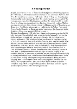 Spine Deprivation
Sleep is considered to be one of the most important processes that living organisms
do, but there is a lot that remains unknown about its true function in the brain. The
Wen Bio Gan Group conducted a study on the effects of sleep and dendritic spine
formation after motor learning. To study this a motor learning task is needed. The
researchers used a metal rod that mice can stand on, this rod is then able to rotate
forwards or backwards depending on the direction the mouse is walking. The first
experiment was to see if the rotorod training would cause growth of dendritic spines.
To do this a Two Photon Microscope was used to excite the Yellow Fluorescent
Protein labeled dendrites so they could see the branch, now that they could see the
dendrites... Show more content on Helpwriting.net ...
The data showed that the NSD mice had a greater performance score than the SD
mice both times. But when both mice were tested again 5 days after training, the
difference in performance was even greater. Showing that sleep deprivation
hinders performance. This is in line what we have learned in class bout how lack
of sleep often results in decreased cognitive function. More specifically how those
who are chronically sleep deprived have decreased performance similar to those
who have not slept at all. The SD mice were chronically sleep deprived and thus
more prone to making mistakes. This is similar to the data that was present in
class on how the chances of medical errors increase when working re current 24
hour shifts. A problem that I have with this paper is with the imaging of the
dendritic branches. In none of the experiments was any imaging done post training
to see any immediate effects. This would also enable them to better see the effect
of sleep on the mice by isolating any changes that came bout during the initial
imaging. What also should have been done is imaging of the dendrites half way
through the allotted sleep time. This would allow the researchers to see how
immediate sleep effects spine growth to determine if a full a 8 hours are required
and how spine formation rates may change as sleep
 