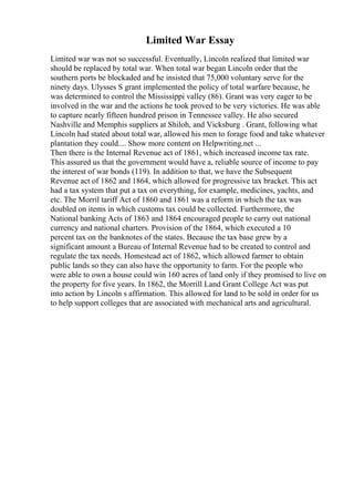 Limited War Essay
Limited war was not so successful. Eventually, Lincoln realized that limited war
should be replaced by total war. When total war began Lincoln order that the
southern ports be blockaded and he insisted that 75,000 voluntary serve for the
ninety days. Ulysses S grant implemented the policy of total warfare because, he
was determined to control the Mississippi valley (86). Grant was very eager to be
involved in the war and the actions he took proved to be very victories. He was able
to capture nearly fifteen hundred prison in Tennessee valley. He also secured
Nashville and Memphis suppliers at Shiloh, and Vicksburg . Grant, following what
Lincoln had stated about total war, allowed his men to forage food and take whatever
plantation they could.... Show more content on Helpwriting.net ...
Then there is the Internal Revenue act of 1861, which increased income tax rate.
This assured us that the government would have a, reliable source of income to pay
the interest of war bonds (119). In addition to that, we have the Subsequent
Revenue act of 1862 and 1864, which allowed for progressive tax bracket. This act
had a tax system that put a tax on everything, for example, medicines, yachts, and
etc. The Morril tariff Act of 1860 and 1861 was a reform in which the tax was
doubled on items in which customs tax could be collected. Furthermore, the
National banking Acts of 1863 and 1864 encouraged people to carry out national
currency and national charters. Provision of the 1864, which executed a 10
percent tax on the banknotes of the states. Because the tax base grew by a
significant amount a Bureau of Internal Revenue had to be created to control and
regulate the tax needs. Homestead act of 1862, which allowed farmer to obtain
public lands so they can also have the opportunity to farm. For the people who
were able to own a house could win 160 acres of land only if they promised to live on
the property for five years. In 1862, the Morrill Land Grant College Act was put
into action by Lincoln s affirmation. This allowed for land to be sold in order for us
to help support colleges that are associated with mechanical arts and agricultural.
 