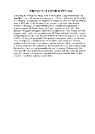 Analysis Of In The Mood For Love
Identifying the Author: The Mood For Love By Jullian Marcelo Marimla In The
Mood For Love is a Romance melodrama and is Directed and written by Wong Kar
Wai which is a Hong Kong film and released in the year 2000. The film s plot takes
place in 1962 which tells the story of two married couples that move into the
residents of Shanghai living in rented rooms of a neighbouring apartment, a
newspaper editor Mr Chow (played by Tony Leung) and his wife, Mrs Chan
(played by Maggie Cheung) and her husband a representative of a Japanese owned
company, both couples become neighbours. Mr Chow and Mrs Chan both being the
main protagonists in the story discover that both their respective spouses are having
an affair, the betrayal brings both of the protagonists together to meet and discuss
about their spouses secret affairs and practice their countermeasures with one
another towards their respective spouses. As they both meet day by day, they begin
to have an uncertain affair and at times deliberately try to avoid one another perhaps
due to ethical concerns, and yet deeply miss one s company. Unfortunately, Mr
Chow and Mrs Chan s relationship comes to a regretful end. The following analytic
essay will attempt to demonstrate to provide information in detail about the key
concepts of the film s style and the director s
 